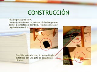 CONSTRUCCIÓN
Pila de petaca de 4,5V,
borne(-) conectado a un extremo del cable grueso,
borne(-) conectado a bombilla. Fijada con gota de
pegamento térmico.




      Bombilla sujetada por clip y este fijado
      al tablero con una gota de pegamento
      térmico.
 