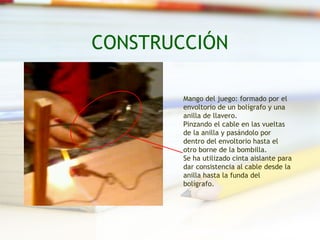CONSTRUCCIÓN

        Mango del juego: formado por el
        envoltorio de un bolígrafo y una
        anilla de llavero.
        Pinzando el cable en las vueltas
        de la anilla y pasándolo por
        dentro del envoltorio hasta el
        otro borne de la bombilla.
        Se ha utilizado cinta aislante para
        dar consistencia al cable desde la
        anilla hasta la funda del
        bolígrafo.
 