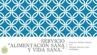 SERVICIO
“ALIMENTACIÓN SANA
Y VIDA SANA.”
Francisca Balboa Sánchez
II A
Eduardo Ernesto Uribe
Santibañez
 