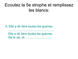 Ecoutez la 5e strophe et remplissez les blancs: 5.  Elle a dû faire toutes les guerres,  ……………………………………… Elle a dû faire toutes les guerres,  De la vie, et ………………………   