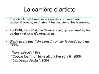 La carri ère d’artiste Francis  Cabrel  traverse les années 80, avec une dextérité royale, enchaînant les succès et les tournées ; En 19 89, il  sort l’album “ Sarbacane ” , qui se vend à plus de deux millions d'exemplaires ; D’autres albums: “ Un samedi soir sur la terre ” , sort i  en  19 94 ; “ Hors saison ” ,  19 99 ,  “ Double tour ”,  un triple album live sort i  fin 2000 ; “ Les beaux dégâts ”,  2004  