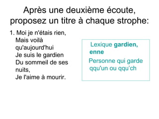 Apr ès une deuxième écoute, proposez un titre à chaque strophe: 1.  Moi je n'étais rien,  Mais voilà qu'aujourd'hui  Je suis le gardien  Du sommeil de ses nuits,  Je l'aime à mourir.  Lexique   gardien , enne Personne   qui   garde   qqu ' un   ou  qq u’ ch 