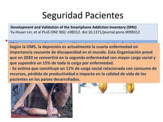 Seguridad Pacientes 
•No maleficiencia 
Development and Validation of the Smartphone Addiction Inventory (SPAI) Yu-Hsuan Lin, et al PLoS ONE 9(6): e98312. doi:10.1371/journal.pone.0098312 
While several research across the world have been reasserting how Smartphone dependency is going to be a real danger in future, some other studies in UK also discovered another aspect to it, showing that anxiety and withdrawal symptoms in Smartphone users increase when they do not receive 
any messages or updates…. 
Jayesh Shinde,2012,‖ Smartphones: The root of all evil?‖, http://www.thinkdigit.com/Mobilesand- 
PDAs/Smartphones-The-root-of-all-evil_9340.html 
Según la OMS, la depresión es actualmente la cuarta enfermedad en importancia causante de discapacidad en el mundo. Esta Organización prevé que en 2020 se convertirá en la segunda enfermedad con mayor carga social y que supondrá un 15% de toda la carga por enfermedad. - Se estima que constituye un 11% de carga social relacionada con consumo de recursos, pérdida de productividad e impacto en la calidad de vida de los pacientes en los países desarrollados.  