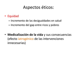 Aspectos éticos: 
•Equidad 
–Incremento de las desigualdades en salud 
–Incremento del gap entre ricos y pobres 
•Medicalización de la vida y sus consecuencias (efecto iatrogénico de las intervenciones innecesarias)  