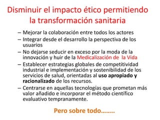 Disminuir el impacto ético permitiendo la transformación sanitaria 
–Mejorar la colaboración entre todos los actores 
–Integrar desde el desarrollo la perspectiva de los usuarios 
–No dejarse seducir en exceso por la moda de la innovación y huir de la Medicalización de la Vida 
–Establecer estrategias globales de competitividad industrial e implementación y sostenibilidad de los servicios de salud, orientadas al uso apropiado y racionalizado de los recursos. 
–Centrarse en aquellas tecnologías que prometan más valor añadido e incorporar el método científico evaluativo tempranamente. 
Pero sobre todo……..  