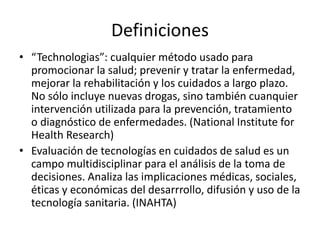 Definiciones 
•“Technologias”: cualquier método usado para promocionar la salud; prevenir y tratar la enfermedad, mejorar la rehabilitación y los cuidados a largo plazo. No sólo incluye nuevas drogas, sino también cuanquier intervención utilizada para la prevención, tratamiento o diagnóstico de enfermedades. (National Institute for Health Research) 
•Evaluación de tecnologías en cuidados de salud es un campo multidisciplinar para el análisis de la toma de decisiones. Analiza las implicaciones médicas, sociales, éticas y económicas del desarrrollo, difusión y uso de la tecnología sanitaria. (INAHTA)  