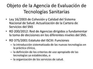 Objeto de la Agencia de Evaluación de Tecnologías Sanitarias 
•Ley 16/2003 de Cohesión y Calidad del Sistema Nacional de Salud: Actualización de la Cartera de Servicios del SNS 
•RD 200/2012: Red de Agencias dirigidos a fundamentar la toma de decisiones en los diferentes niveles del SNS. 
•RD 375/2001 Estatuto del ISCIII: Funciones 
–la introducción sistematizada de las nuevas tecnologías en la práctica clínica, 
–la definición de los criterios de uso apropiado de las tecnologías ya establecidas, o 
–la organización de los servicios de salud. 
 