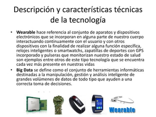 Descripción y características técnicas de la tecnología 
•Wearable hace referencia al conjunto de aparatos y dispositivos electrónicos que se incorporan en alguna parte de nuestro cuerpo interactuando continuamente con el usuario y con otros dispositivos con la finalidad de realizar alguna función específica, relojes inteligentes o smartwatchs, zapatillas de deportes con GPS incorporado y pulseras que monitorizan nuestro estado de salud son ejemplos entre otros de este tipo tecnología que se encuentra cada vez más presente en nuestras vidas 
•Big Data se define como el conjunto de herramientas informáticas destinadas a la manipulación, gestión y análisis inteligente de grandes volúmenes de datos de todo tipo que ayuden a una correcta toma de decisiones.  