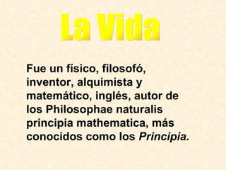 Fue un físico, filosofó, inventor, alquimista y matemático, inglés, autor de los Philosophae naturalis principia mathematica, más conocidos como los  Principia. La Vida 