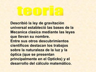 Describió la ley de gravitación universal estableció las bases de la Mecanica clasica mediante las leyes que llevan su nombre.  Entre sus otros descubrimientos científicos destacan los trabajos sobre la naturaleza de la luz y la óptica (que se presentan principalmente en el Opticks) y el desarrollo del cálculo matemático.   teoria 