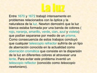 Entre  1670  y  1672  trabajó intensamente en problemas relacionados con la óptica y la naturaleza de la  luz . Newton demostró que la luz blanca estaba formada por una banda de colores ( rojo ,  naranja ,  amarillo ,  verde ,  cian ,  azul  y  violeta ) que podían separarse por medio de un  prisma . Como consecuencia de estos trabajos concluyó que cualquier  telescopio refractor  sufriría de un tipo de aberración conocida en la actualidad como  aberración cromática  que consiste en la dispersión de la luz en diferentes colores al atravesar una  lente . Para evitar este problema inventó un  telescopio reflector  (conocido como  telescopio newtoniano ).   La luz 