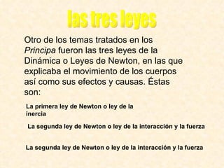 Otro de los temas tratados en los  Principa  fueron las tres leyes de la Dinámica o Leyes de Newton, en las que explicaba el movimiento de los cuerpos así como sus efectos y causas. Éstas son:   La primera ley de Newton o ley de la inercia   La segunda ley de Newton o ley de la interacción y la fuerza   La segunda ley de Newton o ley de la interacción y la fuerza   las tres leyes 
