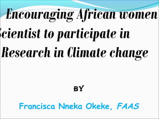 Encouraging African women 
Scientist to participate in 
Research in Climate change 
BY 
Francisca Nneka Okeke, FAAS 
 