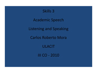 Skills 3 Academic Speech Listening and Speaking Carlos Roberto Mora ULACIT III CO - 2010 