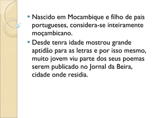 Nascido em Mocambique e filho de pais portugueses, considera-se inteiramente moçambicano. Desde tenra idade mostrou grande aptidão para as letras e por isso mesmo, muito jovem viu parte dos seus poemas serem publicado no Jornal da Beira, cidade onde residia. 