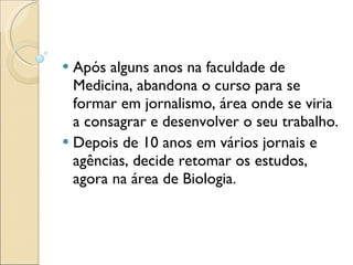 Após alguns anos na faculdade de Medicina, abandona o curso para se formar em jornalismo, área onde se viria a consagrar e desenvolver o seu trabalho. Depois de 10 anos em vários jornais e agências, decide retomar os estudos, agora na área de Biologia. 