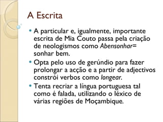 A Escrita A particular e, igualmente, importante escrita de Mia Couto passa pela criação de neologismos como  Abensonhar=  sonhar   bem. Opta pelo uso de gerúndio para fazer prolongar a acção e a partir de adjectivos constrói verbos como  longear. Tenta recriar   a língua portuguesa tal como é falada, utilizando o léxico de várias regiões de Moçambique .   