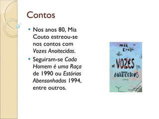 Contos Nos anos 80, Mia Couto estreou-se nos contos com  Vozes Anoitecidas . Seguiram-se  Cada Homem é uma Raça  de 1990 ou  Estórias Abensonhadas  1994, entre outros. 