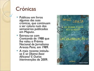 Crónicas Publicou em livros algumas das suas crónicas, que continuam a ser coluna num dos semanários publicados em Maputo. Estreou-se com  Cronicando  de 1988 que lhe valeu o Prémio Nacional de Jornalismo Areosa Pena, em 1989.  A mais recente intitula-se  E se Obama fosse Africano? E Outras Interinvenções  de 2009. 