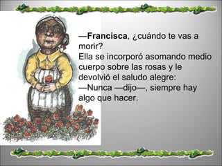 — Francisca , ¿cuándo te vas a morir?  Ella se incorporó asomando medio cuerpo sobre las rosas y le devolvió el saludo alegre:  — Nunca —dijo—, siempre hay algo que hacer.  