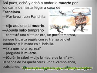 Así pues, echó y echó a andar la  muerte  por los caminos hasta llegar a casa de  Francisca .  — Por favor, con Panchita  — dijo adulona la  muerte .  — Abuela salió temprano  — contestó una nieta de oro, un poco temerosa, aunque la parca seguía con su trenza bajo el sombrero y la mano en el bolsillo.  — ¿Y a qué hora regresa?  — preguntó la  muerte .  — ¡Quién lo sabe! —dijo la madre de la niña—. Depende de los quehaceres. Por el campo anda, trabajando.  