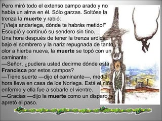 Pero miró todo el extenso campo arado y no había un alma en él. Sólo garzas. Soltóse la trenza la  muerte  y rabió:  "¡Vieja andariega, dónde te habrás metido!" Escupió y continuó su sendero sin tino.  Una hora después de tener la trenza ardida bajo el sombrero y la nariz repugnada de tanto olor a hierba nueva, la  muerte  se topó con un caminante:  — Señor, ¿pudiera usted decirme dónde está  Francisca  por estos campos?  — Tiene suerte —dijo el caminante—, media hora lleva en casa de los Noriega. Está el niño enfermo y ella fue a sobarle el vientre.  — Gracias —dijo la  muerte  como un disparo, y apretó el paso.  