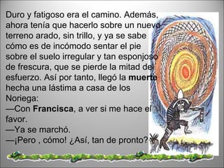 Duro y fatigoso era el camino. Además, ahora tenía que hacerlo sobre un nuevo terreno arado, sin trillo, y ya se sabe cómo es de incómodo sentar el pie sobre el suelo irregular y tan esponjoso de frescura, que se pierde la mitad del esfuerzo. Así por tanto, llegó la  muerte  hecha una lástima a casa de los Noriega:  — Con  Francisca , a ver si me hace el favor.  — Ya se marchó.  — ¡Pero , cómo! ¿Así, tan de pronto?  