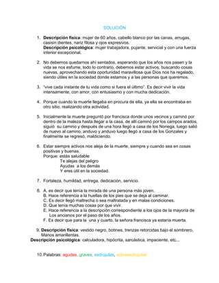 SOLUCIÓN

   1. Descripción física: mujer de 60 años, cabello blanco por las canas, arrugas,
      casisin dientes, nariz filosa y ojos expresivos.
      Descripción psicológica: mujer trabajadora, pujante, servicial y con una fuerza
      interior excepcional.

   2. No debemos quedarnos ahí sentados, esperando que los años nos pasen y la
      vida se nos esfume, todo lo contrario, debemos estar activos, buscando cosas
      nuevas, aprovechando esta oportunidad maravillosa que Dios nos ha regalado,
      siendo útiles en la sociedad donde estamos y a las personas que queremos.

   3. “vive cada instante de tu vida como si fuera el último”. Es decir vivir la vida
      intensamente, con amor, con entusiasmo y con mucha dedicación.

   4. Porque cuando la muerte llegaba en procura de ella, ya ella se encontraba en
      otro sitio, realizando otra actividad.

   5. Inicialmente la muerte preguntó por francisca donde unos vecinos y caminó por
      dentro de la maleza hasta llegar a la casa, de allí caminó por los campos arados,
      siguió su camino y después de una hora llegó a casa de los Noriega, luego salió
      de nuevo al camino, anduvo y anduvo luego llegó a casa de los Gonzales y
      finalmente se regresó, maldiciendo.

   6. Estar siempre activos nos aleja de la muerte, siempre y cuando sea en cosas
      positivas y buenas.
      Porque: estás saludable
               Te alejas del peligro
               Ayudas a los demás
               Y eres útil en la sociedad.

   7. Fortaleza, humildad, entrega, dedicación, servicio.

   8. A. es decir que tenía la mirada de una persona más joven.
      B. Hace referencia a la huellas de los pies que se deja al caminar.
      C. Es decir llegó maltrecha o sea maltratada y en malas condiciones.
      D. Que tenía muchas cosas por que vivir.
      E. Hace referencia a la descripción correspondiente a los ojos de la mayoría de
         Los ancianos por el paso de los años.
      F. Es decir que para la una y cuarto, la señora francisca ya estaría muerta.

  9. Descripción física: vestido negro, botines, trenzas retorcidas bajo el sombrero,
     Manos amarillentas.
Descripción psicológica: calculadora, hipócrita, sarcástica, impaciente, etc...


   10. Palabras: agudas, graves, esdrújulas, sobreesdrújulas
 