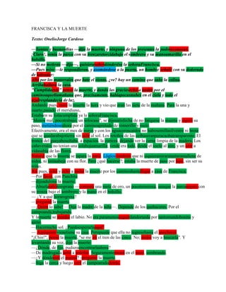 FRANCISCA Y LA MUERTE

Texto: OnelioJorge Cardoso

—Santos y buenosdías —dijo la muerte, y ninguno de los presentes la pudoreconocer.
¡Claro!, venía la parca con su trenzaretorcidabajo el sombrero y su manoamarilla en el
bolsillo.
—Si no molesto —dijo—, quisierasaberdóndevive la señoraFrancisca.
—Pues mire —le respondieron, y asomándose a la puerta, un hombre señaló con su dedorudo
de labrador:
Allá por los matorrales que bate el viento, ¿ve? hay un camino que sube la colina.
Arribahallará la casa.
"Cumplidaestá" pensó la muerte, y dando las graciasechó a andar por el
caminoaquellamañana que, precisamente, habíapocasnubes en el cielo y todo el
azulresplandecía de luz.
Andando pues, miró la muerte la hora y vio que eran las siete de la mañana. Para la una y
cuarto,pasado el meridiano,
Estabaen su listacumplida ya la señoraFrancisca.
"Menos mal, pocotrabajo; un solocaso", se dijosatisfecha de no fatigarse la muerte y siguió su
paso, metiéndoseahora por el caminoapretado de romerillo y rocío.
Efectivamente, era el mes de mayo y con los aguaceroscaídos no hubosemillasilvestre ni brote
que se quedarabajotierra sin salir al sol. Los retoños de las ceibaseranpuracaobatransparente. El
tronco del guayabosoltaba, a espacios, la corteza, dejando ver la carne limpia de la madera. Los
cañaverales no tenían una solahojaamarilla; verde era todo, desde el suelo al aire, y un olor a
vidasubía de las flores.
Natural que la muerte se tapara la nariz. Lógico también que ni siquieramiraratantaramallena de
nidos, ni tantaabeja con su flor. Pero ¿qué hacerse?; estaba la muerte de paso por aquí, sin ser su
reino.
Así pues, echó y echó a andar la muerte por los caminoshastallegar a casa de Francisca.
—Por favor, con Panchita
—dijoadulona la muerte.
—Abuelasaliótemprano —contestó una nieta de oro, un pocotemerosa, aunque la parcaseguía con
su trenza bajo el sombrero y la mano en el bolsillo.
— ¿Y a qué horaregresa?
—preguntó la muerte.
—¡Quién lo sabe! —Dijo la madre de la niña—. Depende de los quehaceres. Por el
campoanda,trabajando.
Y lamuerte se mordió el labio. No era paramenosseguirdandorueda por tantomundobonito y
ajeno.
—Hacemucho sol. ¿Puedoesperarlaaquí?
— Aquíquien vienetiene su casa. Peropuede que ella no regresehasta el anochecer.
"¡Chin!", pensó la muerte, "se me irá el tren de las cinco. No; mejor voy a buscarla". Y
levantando su voz, dijo la muerte:
—¿Dónde, de fijo, pudieraencontrarlaahora?
—De madrugada salió a ordeñar. Seguramenteestará en el maíz, sembrando.
—¿Y dóndeestá el maizal? -preguntó la muerte.
—Siga la cerca y luego verá el campoaradodetrás.
 