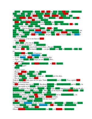 —Gracias —dijosecamente la muertey echó a andar de nuevo. Pero miró todo el extensocampo
arado y no había un alma en él. Sólogarzas. Soltóse la trenza lamuertey rabió:
"¡Viejaandariega, dónde te habrásmetido!" Escupió y continuó su sendero sin tino.
Una horadespués de tener la trenza ardida bajo el sombrero y la narizrepugnada de tantoolor a
hierbanueva, la muerte se topó con un caminante:
—Señor, ¿pudierausted decirmedónde está Francisca por estoscampos?
—Tienesuerte —dijo el caminante—, mediahora lleva en casa de los Noriega. Está el niño
enfermo y ella fue a sobarle el vientre.
—Gracias —dijo la muerte como un disparo, y apretó el paso.
Duro y fatigoso era el camino. Además, ahora tenía que hacerlosobre un nuevoterrenoarado, sin
trillo, y ya se sabecómo es de incómodosentar el pie sobre el suelo irregular y tan esponjoso de
frescura, que se pierde la mitad del esfuerzo. Así por tanto, llegó la muertehecha una lástima a
casa de los Noriega:
—Con Francisca, a ver si me hace el favor.
—Ya se marchó.
— ¡Pero, cómo! ¿Así, tan de pronto?
— ¿Por qué tan de pronto? —le respondieron—.
Sólo vino a ayudarnos con el niño y ya lo hizo. ¿De qué extrañarse?
—Bueno... verá —dijo la muerteturbada—, es que siempre una hace la sobremesa en todo, digo
yo.
—Entoncesusted no conoce a Francisca.
—Tengo sus señas —dijo burocrática la impía.
— A ver; dígalas —esperó la madre. Y la muerte dijo:
— Pues... con arrugas; desde luego ya son sesenta años...
— ¿Y qué más?
—Verá... el peloblanco... casiningúndientepropio... la nariz, digamos...
— ¿Digamos qué?
—Filosa.
— ¿Eso es todo?
—Bueno... además de nombre y dos apellidos.
—Pero usted no ha hablado de sus ojos.
—Bien; nublados... sí, nublados han de ser... ahumados por los años.
—No, no la conoce —dijo la mujer—.
Todo lo dichoestá bien, pero no los ojos. Tiene menostiempo en la mirada. Ésa, a quien usted
busca, no es Francisca.
Y salió la muerte otra vez al camino. Iba ahora indignada sin preocuparsemucho por la mano y la
trenza, que medio se le asomaba bajo el ala del sombrero.
Anduvo y anduvo. En casa de los González le dijeron que estabaFrancisca a un tiro de ojo de allí,
cortandopastura para la vaca de los nietos. Mas sólo vio la muerte la pastura reciéncortada y nada
de Francisca, ni siquiera la huellamenuda de su paso.
Entonces la muerte, quien ya tenía los pies hinchadosdentro de los botinesenlodados, y la
camisanegra, más que sudada, sacó su reloj y consultó la hora:
"¡Dios! ¡Las cuatro y media! ¡Imposible! ¡Se me va el tren!"
Y echó la muerte deregreso, maldiciendo.
Mientras, a dos kilómetros de allí, Franciscaescardaba de malashierbas el jardincito de la escuela.
Un viejo conocido pasó a caballo y, sonriéndole, le echó a su manera el saludocariñoso:
—Francisca, ¿cuándo te vas a morir?
Ella se incorporóasomandomediocuerposobre las rosas y le devolvió el saludoalegre:
 