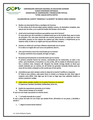 CORPORACIÓN UNIFICADA NACIONAL DE EDUCACIÓN SUPERIOR
                            CUNAD CHIGORODÓ-ANTIOQUIA
                  ASIGNATURA DE COMPRENSIÓN Y PRONDUCCIÓN TEXTUAL
                             TUTOR: CARLOS ESPITIA ESPITIA

      VALORACIÓN DEL CUENTO “FRANCISCA Y LA MUERTE” DE ONECIO JORGE CARDOSO


    1. Realiza una descripción física y sicológica de Francisca
       R: Una señora de la tercera edad, poseía cabelloo canoso, sin dentadura completa, ojos
       opacos por los años, y en su piel las huellas del tiempo y de los años.

    2. ¿Cuál sería la principal enseñanza que podrías sacar de la lectura?
       R: como dicen por ahí el partido se acabada hasta que se da el pitido final, aquí se lucha
       de principio a fin, esto pasa amenudo con muchas personas de esa edad que se creen
       inservibles, porque no son capaces de suplirse por ellos mismos o simplemente ya no
       importa nada, la vida es un regalo que hay que disfrutar siempre.

    3. Inventa un refrán y/o una frase reflexiva relacionada con el cuento
       R: la vida es el regalo del cual nunca nos podemos aburrir…

    4. ¿Por qué Francisca nunca fue encontrada por la muerte?
       R: porque mantenía muy ocupada, de lugar en lugar…

    5. Reconstruye brevemente el recorrido hecho por la muerte
       R: primera estación fueron los vecinos, caminando por los matorrales, se sube a una
       colina para localizarla, al encontrar su casa arribo, allí no estaba le informaron que se
       fue a sembrar maíz, tampoco allí. Después fue donde noriega donde se decía que
       estaba andando por un camino, de allí donde los gonzalez cortando hierbas para las
       vacas de los nietos y después se dio cuenta que el tren partia.

    6. ¿Consideras que estar siempre activo te aleja de la muerte? Justifica tu respuesta
       R: Todo es muy relativo, cada quien tiene su misión y su tiempo de vida. Decir algo al
       respecto seria difícil. Solo digo que de lo que se haga aquí mas adelante tendrá su
       juicios y posterior castigo.

    7. ¿Qué valores puedes resaltar en el cuento Francisca y la muerte?
       R: Esperanza, bondad, Humildad, Solidaridad, Amor etc.

    8. Explica las expresiones presentes en el relato:
    a. “tiene menos tiempo en la mirada”
R: que era una mujer que poseía un interior joven.

    b. “…la huella menuda de su paso”
R: que a pesar de todo era una mujer que pisaba firme, afirmativa en sus pasos, y decidida a
donde ir.

    c. “…llegó la muerte hecha lástima”




Lic. Carlos Roberto Espitia
 
