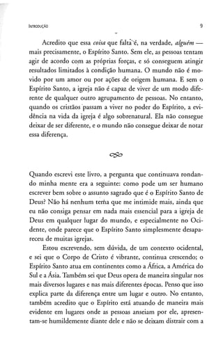 I n t r o d u ç ã o 9
Acredito que essa coisa que faltae, na verdade, alguém —
mais precisamente, o Espírito Santo. Sem ele, as pessoas tentam
agir de acordo com as próprias forças, e só conseguem atingir
resultados limitados à condição humana. O mundo não é mo­
vido por um amor ou por ações de origem humana. E sem o
Espírito Santo, a igreja não é capaz de viver de um modo dife­
rente de qualquer outro agrupamento de pessoas. No entanto,
quando os cristãos passam a viver no poder do Espírito, a evi­
dência na vida da igreja é algo sobrenatural. Ela não consegue
deixar de ser diferente, e o mundo não consegue deixar de notar
essa diferença.
Quando escrevi este livro, a pergunta que continuava rondan­
do minha mente era a seguinte: como pode um ser humano
escrever bem sobre o assunto sagrado que é o Espírito Santo de
Deus? Não há nenhum tenfia que me intimide mais, ainda que
eu não consiga pensar em nada mais essencial para a igreja de
Deus em qualquer lugar do mundo, e especialmente no Oci­
dente, onde parece que o Espírito Santo simplesmente desapa­
receu de muitas igrejas.
Estou escrevendo, sem dúvida, de üm contexto ocidental,
e sei que o Corpo de Cristo é vibrante, continua crescendo; o
Espírito Santo atua em continentes como a África, a América do
Sul e aÁsia. Também sei que Deus opera de maneira singular nos
mais diversos lugares e nas mais diferentes épocas. Penso que isso
explica parte da diferença entre um lugar e outro. No entanto,
também acredito que o Espírito está atuando de maneira mais
evidente em lugares onde as pessoas anseiam por ele, apresen­
tam-se humildemente diante dele e não se deixam distrair com a
 