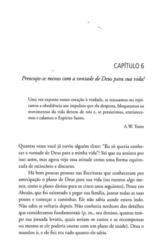 CAPÍTULO 6
Preocupe-se menos com a vontade de Deuspara sua vida!
Uma vez exposto nosso coração à verdade, se recusamos ou rejei­
tamos a obediência aos impulsos que ela desperta, bloqueamos os
movimentos da vida dentro de nós e, se persistimos, entristece­
mos e calamos o Espírito Santo.
A.W. Tozer
Quantas vezes você já ouviu alguém dizer: “Eu só queria conhe­
cer avontade de Deus para a minha vida”?Sei que eu ansiava por
isso antes, mas agora vejo essa atitude como uma forma equivo­
cada de raciocínio e discurso.
Há bem poucas pessoas nas Escrituras que conheceram por
antecipação o plano de Deus para sua vida (ou mesmo algo me­
nor, como o plano divino para os cinco anos seguintes). Pense em
Abraão, que foi orientado a pegar sua família, juntar todas as suas
posses e começar a caminhar. Ele não sabia aonde estava indo.
Não sabia se voltaria depois. Não conhecia nenhum dos detalhes
que consideramos fundamentais (p. ex., seu destino, quanto tem­
po sua jornada levaria, quais seriam os custos e as recompensas
ou mesmo se ele poderia contar com um plano de saúde). Deus o
mandou ir, e ele foi; era tudo quanto ele sabia.
 