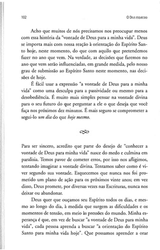 102 O D eus e s q u e c id o
Acho que muitos de nós precisamos nos preocupar menos
com essa história da “vontade de Deus para a minha vida”. Deus
se importa mais com nossa reação à orientação do Espírito San­
to hoje, neste momento, do que com aquilo que pretendemos
fazer no ano que vem. Na verdade, as decisões que faremos no
ano que vem serão influenciadas, em grande medida, pelo nosso
grau de submissão ao Espírito Santo neste momento, nas deci­
sões de hoje.
É fácil usar a expressão “a vontade de Deus para a minha
vida” como uma desculpa para a passividade ou mesmo para a
desobediência. E muito mais simples pensar na vontade divina
para o seu futuro do que perguntar a ele o que deseja que você
faça nos próximos dez minutos. E mais seguro se comprometer a
segui-lo um dia do que hoje mesmo.
c$o
Para ser sincero, acredito que parte do desejo de “conhecer a
vontade de Deus para minha vida” nasce do medo e culmina em
paralisia. Temos pavor de cometer erros, por isso nos afligimos,
tentando imaginar a vontade divina. Tentamos saber como é vi­
ver segundo sua vontade. Esquecemos que nunca nos foi pro­
metido um plano de ação para os próximos vinte anos; em vez
disso, Deus promete, por diversas vezes nas Escrituras, nunca nos
deixar ou abandonar.
Deus quer que ouçamos seu Espírito todos os dias, e mes­
mo ao longo do dia, à medida que surgem as dificuldades e os
momentos de tensão, em meio às pressões do mundo. Minha es­
perança é que, em vez de buscar “a vontade de Deus para minha
vida”, cada pessoa aprenda a buscar “a orientação do Espírito
Santo para minha vida hoje”. Que possamos aprender a orar
 