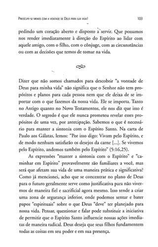 P r e o c u p e - se m e n o s c o m a v o n t a d e de D e u s p a r a s u a v id a ! 103
pedindo um coração aberto e disposto a servir. Que possamos
nos render imediatamente à direção do Espírito ao lidar com
aqiiele amigo, com o filho, com o cônjuge, com as circunstâncias
ou com as decisões que temos de tomar na vida.
c>£o
Dizer que não somos chamados para descobrir “a vontade de
Deus para minha vida” não significa que o Senhor não tem pro­
pósitos e planos para cada pessoa nem que ele deixa de se im­
portar com o que fazemos da nossa vida. Ele se importa. Tanto
no Antigo quanto no Novo Testamentos, ele nos diz que isso é
verdade. O segredo é que ele nunca prometeu revelar esses pro­
pósitos de uma vez, por antecipação. Sabemos o que é necessá­
rio para manter a sintonia com o Espírito Santo. Na carta de
Paulo aos Gálatas, lemos: “Por isso digo: Vivam pelo Espírito, e
de modo nenhum satisfarão os desejos da carne [...]. Se vivemos
pelo Espírito, andemos também pelo Espírito” (5:16,25).
As expressões “manter a sintonia com o Espírito” e “ca­
minhar em Espírito” provavelmente são familiares a você, mas
será que afetam sua vida de uma maneira prática e significativa?
Como já mencionei, acho que se concentrar no plano de Deus
para o futuro geralmente serve como justificativa para não viver­
mos de maneira fiel e sacrificial agora mesmo. Isso tende a criar
uma zona de segurança inferior, onde podemos sentar e bater
papos “espirituais” sobre o que Deus “deve” ter planejado para
nossa vida. Pensar, questionar e falar pode substituir a iniciativa
de permitir que o Espírito Santo influencie nossas ações imedia­
tas de maneira radical. Deus deseja que seus filhos fundamentem
todas as coisas em seu poder e em sua presença.
 