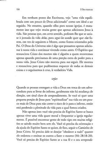 104 O D eus e s q u e c id o
Em nenhum ponto das Escrituras, vejo “uma vida equili­
brada com um pouco de Deus adicionado” como um ideal a ser
seguido. No entanto, quando olho para nossas igrejas, é exata­
mente isso que vejo: muita gente que apenas adicionou Jesus à
vida. São pessoas que, em certo sentido, pediram-lhe que se unis­
se à jornada da vida delas, para segui-las aonde quer que elas fo­
rem, em vez de seguirem o Mestre, como fomos orientados pelo
Pai. O Deus do Universo não é algo que possamos apenas adicio­
nar à nossa vida e continuar vivendo como antes. O Espírito que
ressuscitou Cristo dos mortos não é alguém a quem recorremos
apenas quando precisamos de uma porção extra de poder para a
nossa vida. Jesus Cristo não morreu para nos seguir. Ele morreu
e ressuscitou para que pudéssemos esquecer de todas as demais
coisas e o seguíssemos à cruz, à verdadeira Vida.
c& o
Quando as pessoas entregam a vida a Deus em troca de um salvo-
conduto para se livrar do inferno, geralmente não há mudança de
direção, um sinal claro de arrependimento. Se você só quer uma
pequena porção de Jesus para “espiritualizar” sua vida ou um pou­
co mais de Deus para não correr o risco de ir para o inferno, então
está perdendo a plenitude da vida para a qual fomos criados.
Não apenas isso: você não precisa do Espírito Santo se busca
apenas viver uma vida quase moral e freqüentar a igreja regular­
mente. É possível encontrar gente de todo tipo em muitas religi­
ões se saindo muito bem sem ele. Você só precisa da orientação e
da ajuda do Espírito Santo se quiser, de fato, seguir o Caminho de
Jesus Cristo. Só precisa dele se desejar “obedecer a tudo” quanto
ele ordenou e ensinar os outros a fazer o mesmo (Mt 28:18-20).
Você só precisa do Espírito Santo se a sua fé e o seu arrependi­
 