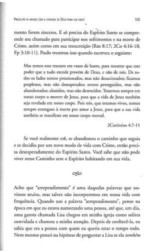 P r e o c u p e - se m e n o s c o m a v o n t a d e de D e u s p a r a s u a v i d a ! 105
mento forem sinceros. E só precisa do Espírito Santo se compre­
ende seu chamado para participar nos sofrimentos e na morte de
Cristo, assim como em sua ressurreição (Rm 8:17; 2Co 4:16-18;
Fp 3:10-11). Paulo mostrou isso quando escreveu o seguinte:
Mas temos esse tesouro em vasos de barro, para mostrar que este
poder que a tudo excede provém de Deus, e não de nós. De to­
dos os lados somos pressionados, mas não desanimados; ficamos
perplexos, mas não desesperados; somos perseguidos, mas não
abandonados; abatidos, mas não destruídos. Trazemos sempre em
nosso corpo o morrer de Jesus, para que a vida de Jesus também
seja revelada em nosso corpo. Pois nós, que estamos vivos, somos
sempre entregues à morte por amor a Jesus, para que a sua vida
também se manifeste em nosso corpo mortal.
2Coríntios 4:7-11
Se você realmente crê, se abandonou o caminho que seguia
e se decidiu por um novo modo de vida com Cristo, então preci­
sa desesperadamente do Espírito Santo. Você sabe que não pode
viver nesse Caminho sem o Espírito habitando em sua vida.
Acho que “arrependimento” é uma daquelas palavras que ou­
vimos muito, mas talvez não incorporemos em nossa vida com
frequência. Quando uso a palavra “arrependimento”, penso na
época em que eu estava namorando uma pessoa, até que, um dia,
uma garota chamada Lisa chegou em minha igreja como solista
convidada e chamou a minha atenção. Depois de conhecê-la, eu
sabia que era a pessoa com quem eu queria estar o tempo todo.
Nem mesmo pensei na hipótese de perguntar a Lisa se ela também
 