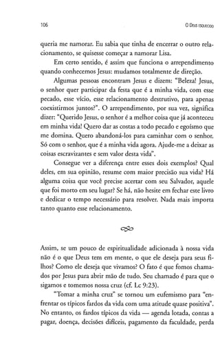 1 0 6 O D eus e s q u e c id o
queria me namorar. Eu sabia que tinha de encerrar o outro rela­
cionamento, se quisesse começar a namorar Lisa.
Em certo sentido, é assim que funciona o arrependimento
quando conhecemos Jesus: mudamos totalmente de direção.
Algumas pessoas encontram Jesus e dizem: “Beleza! Jesus,
o senhor quer participar da festa que é a minha vida, com esse
pecado, esse vício, esse relacionamento destrutivo, para apenas
coexistirmos juntos?”. O arrependimento, por sua vez, significa
dizer: “Querido Jesus, o senhor é a melhor coisa que já aconteceu
em minha vida! Quero dar as costas a todo pecado e egoísmo que
me domina. Quero abandoná-los para caminhar com o senhor.
Só com o senhor, que é a minha vida agora. Ajude-me a deixar as
coisas escravizantes e sem valor desta vida”.
Consegue ver a diferença entre esses dois exemplos? Qual
deles, em sua opinião, resume com maior precisão sua vida? Há
alguma coisa que você precise acertar com seu Salvador, aquele
que foi morto em seu lugar? Se há, não hesite em fechar este livro
e dedicar o tempo necessário para resolver. Nada mais importa
tanto quanto esse relacionamento.
c&o
Assim, se um pouco de espiritualidade adicionada à nossa vida
não é o que Deus tem em mente, o que ele deseja para seus fi­
lhos? Como ele deseja que vivamos? O fato é que fomos chama­
dos por Jesus para abrir mão de tudo. Seu chamado é para que o
sigamos e tomemos nossa cruz (cf. Lc 9:23).
“Tomar a minha cruz” se tornou um eufemismo para “en­
frentar os típicos fardos da vida com uma atitude quase positiva”.
No entanto, os fardos típicos da vida — agenda lotada, contas a
pagar, doença, decisões difíceis, pagamento da faculdade, perda
 