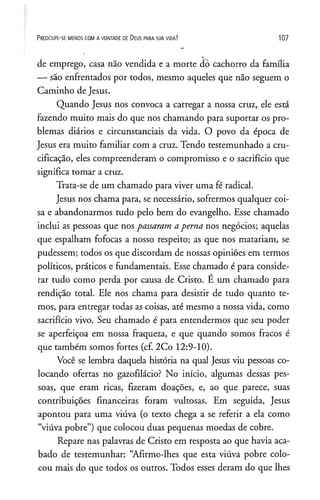 P r e o c u p e - se m e n o s c o m a v o n t a d e de D e u s p a r a s u a v id a ! 107
de emprego, casa não vendida e a morte dó cachorro da família
— são enfrentados por todos, mesmo aqueles que não seguem o
Caminho de Jesus.
Quando Jesus nos convoca a carregar a nossa cruz, ele está
fazendo muito mais do que nos chamando para suportar os pro­
blemas diários e circunstanciais da vida. O povo da época de
Jesus era muito familiar com a cruz. Tendo testemunhado a cru­
cificação, eles compreenderam o compromisso e o sacrifício que
significa tomar a cruz.
Trata-se de um chamado para viver uma fé radical.
Jesus nos chama para, se necessário, sofrermos qualquer coi­
sa e abandonarmos tudo pelo bem do evangelho. Esse chamado
inclui as pessoas que nos passaram aperna nos negócios; aquelas
que espalham fofocas a nosso respeito; as que nos matariam, se
pudessem; todos os que discordam de nossas opiniões em termos
políticos, práticos e fundamentais. Esse chamado é para conside­
rar tudo como perda por causa de Cristo. É um chamado para
rendição total. Ele nos chama para desistir de tudo quanto te­
mos, para entregar todas as coisas, até mesmo a nossa vida, como
sacrifício vivo. Seu chamado é para entendermos que seu poder
se aperfeiçoa em nossa fraqueza, e que quando somos fracos é
que também somos fortes (cf. 2Co 12:9-10).
Você se lembra daquela história na qual Jesus viu pessoas co­
locando ofertas no gazofilácio? No início, algumas dessas pes­
soas, que eram ricas, fizeram doações, e, ao que parece, suas
contribuições financeiras foram vultosas. Em seguida, Jesus
apontou para uma viúva (o texto chega a se referir a ela como
“viúva pobre”) que colocou duas pequenas moedas de cobre.
Repare nas palavras de Cristo em resposta ao que havia aca­
bado de testemunhar: “Afirmo-lhes que esta viúva pobre colo­
cou mais do que todos os outros. Todos esses deram do que lhes
 