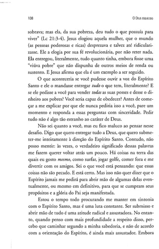 108 O D eus e s q u e c id o
sobrava; mas ela, da sua pobreza, deu tudo o que possuía para
viver” (Lc 21:3-4). Jesus elogiou aquela mulher, que o mundo
(as pessoas poderosas e ricas) desprezava e talvez até ridiculari­
zasse. Ele a elogia por sua fé revolucionária, por não reter nada.
Ela entregou, literalmente, tudo quanto tinha, embora fosse uma
“viúva pobre” que não dispunha de outros meios de renda ou
sustento. E Jesus afirma que ela é um exemplo a ser seguido.
O que aconteceria se você pudesse ouvir a voz do Espírito
Santo e ele o mandasse entregar tudo o que tem, literalmente? E
se ele pedisse a você para vender todasas suas posses e desse o di­
nheiro aos pobres? Você seria capaz de obedecer? Antes de come­
çar a me explicar por que ele nunca pediria isso a você, pare um
momento e responda a essas perguntas com sinceridade. Pedir
tudo não é algo tão estranho ao caráter de Deus.
Não sei quanto a você, mas eu fico maluco ao pensar nesse
desafio. Digo que quero entregar tudo a Deus, que quero subme­
ter-me inteiramente à direção do Espírito Santo. Contudo, não
posso mentir: às vezes, o verdadeiro significado dessas palavras
me fazem querer voltar atrás um pouco. Há coisas na terra das
quais eu gosto mesmo, como surfar, jogar golfe, comer fora e me
divertir com os amigos. Sei o que você está pensando: que essas
coisas não são pecado. E está certo. Mas isso não quer dizer que o
Espírito jamais me pedirá para abrir mão de algumas delas even­
tualmente, ou mesmo em definitivo, para que se cumpram seus
propósitos e a glória do Pai seja manifestada.
Estou o tempo todo procurando me manter em sintonia
com o Espírito Santo, mas é uma luta constante. Ser submisso e
abrir mão de tudo é uma atitude radical e assustadora. No entan­
to, quando penso com mais profundidade a respeito disso, per­
cebo que caminhar segundo a minha sabedoria, e não de acordo
com a orientação do Espírito, é ainda mais assustador. Embora
 