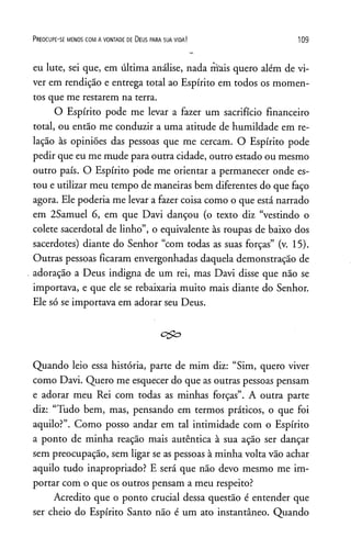 P r e o c u p e - se m e n o s c o m a v o n t a d e de D e u s p a r a s u a v id a ! 1 0 9
eu lute, sei que, em última análise, nada mais quero além de vi­
ver em rendição e entrega total ao Espírito em todos os momen­
tos que me restarem na terra.
O Espírito pode me levar a fazer um sacrifício financeiro
total, ou então me conduzir a uma atitude de humildade em re­
lação às opiniões das pessoas que me cercam. O Espírito pode
pedir que eu me mude para outra cidade, outro estado ou mesmo
outro país. O Espírito pode me orientar a permanecer onde es­
tou e utilizar meu tempo de maneiras bem diferentes do que faço
agora. Ele poderia me levar a fazer coisa como o que está narrado
em 2Samuel 6, em que Davi dançou (o texto diz “vestindo o
colete sacerdotal de linho”, o equivalente às roupas de baixo dos
sacerdotes) diante do Senhor “com todas as suas forças” (v. 15).
Outras pessoas ficaram envergonhadas daquela demonstração de
adoração a Deus indigna de um rei, mas Davi disse que não se
importava, e que ele se rebaixaria muito mais diante do Senhor.
Ele só se importava em adorar seu Deus.
ego
Quando leio essa história, parte de mim diz: “Sim, quero viver
como Davi. Quero me esquecer do que as outras pessoas pensam
e adorar meu Rei com todas as minhas forças”. A outra parte
diz: “Tudo bem, mas, pensando em termos práticos, o que foi
aquilo?”. Como posso andar em tal intimidade com o Espírito
a ponto de minha reação mais autêntica à sua ação ser dançar
sem preocupação, sem ligar se as pessoas à minha volta vão achar
aquilo tudo inapropriado? E será que não devo mesmo me im­
portar com o que os outros pensam a meu respeito?
Acredito que o ponto crucial dessa questão é entender que
ser cheio do Espírito Santo não é um ato instantâneo. Quando
 