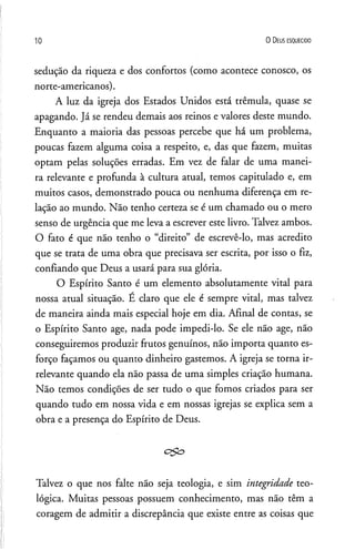 10 O D eus e s q u e c id o
sedução da riqueza e dos confortos (como acontece conosco, os
norte-americanos).
A luz da igreja dos Estados Unidos está trêmula, quase se
apagando. Já se rendeu demais aos reinos e valores deste mundo.
Enquanto a maioria das pessoas percebe que há um problema,
poucas fazem alguma coisa a respeito, e, das que fazem, muitas
optam pelas soluções erradas. Em vez de falar de uma manei­
ra relevante e profunda à cultura atual, temos capitulado e, em
muitos casos, demonstrado pouca ou nenhuma diferença em re­
lação ao mundo. Não tenho certeza se é um chamado ou o mero
senso de urgência que me leva a escrever este livro. Talvez ambos.
O fato é que não tenho o “direito” de escrevê-lo, mas acredito
que se trata de uma obra que precisava ser escrita, por isso o fiz,
confiando que Deus a usará para sua glória.
O Espírito Santo é um elemento absolutamente vital para
nossa atual situação. É claro que ele é sempre vital, mas talvez
de maneira ainda mais especial hoje em dia. Afinal de contas, se
o Espírito Santo age, nada pode impedi-lo. Se ele não age, não
conseguiremos produzir frutos genuínos, não importa quanto es­
forço façamos ou quanto dinheiro gastemos. A igreja se torna ir­
relevante quando ela não passa de uma simples criação humana.
Não temos condições de ser tudo o que fomos criados para ser
quando tudo em nossa vida e em nossas igrejas se explica sem a
obra e a presença do Espírito de Deus.
Talvez o que nos falte não seja teologia, e sim integridade teo­
lógica. Muitas pessoas possuem conhecimento, mas não têm a
coragem de admitir a discrepância que existe entre as coisas que
 