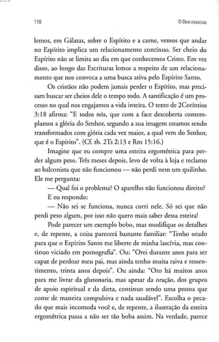110 O D e us e s q u e c id o
lemos, em Gálatas, sobre o Espírito e a carne, vemos que andar
no Espírito implica um relacionamento contínuo. Ser cheio do
Espírito não se limita ao dia em que conhecemos Cristo. Em vez
disso, ao longo das Escrituras lemos a respeito de um relaciona­
mento que nos convoca a uma busca ativa pelo Espírito Santo.
Os cristãos não podem jamais perder o Espírito, mas preci­
sam buscar ser cheios dele o tempo todo. A santificação é um pro­
cesso no qual nos engajamos a vida inteira. O texto de 2Coríntios
3:18 afirma: “E todos nós, que com a face descoberta contem­
plamos a glória do Senhor, segundo a sua imagem estamos sendo
transformados com glória cada vez maior, a qual vem do Senhor,
que é o Espírito”. (Cf. tb. 2Ts 2:13 e Rm 15:16.)
Imagine que eu compre uma esteira ergométrica para per­
der algum peso. Três meses depois, levo de volta à loja e reclamo
ao balconista que não funcionou — não perdi nem um quilinho.
Ele me pergunta:
— Qual foi o problema? O aparelho não funcionou direito?
E eu respondo:
— Não sei se funciona, nunca corri nele. Só sei que não
perdi peso algum, por isso não quero mais saber dessa esteira!
Pode parecer um exemplo bobo, mas modifique os detalhes
e, de repente, a coisa parecerá bastante familiar: “Tenho orado
para que o Espírito Santo me liberte de minha lascívia, mas con­
tinuo viciado em pornografia”. Ou: “Orei durante anos para ser
capaz de perdoar meu pai, mas ainda tenho muita raiva e ressen­
timento, trinta anos depois”. Ou ainda: “Oro há muitos anos
para me livrar da glutonaria, mas apesar da oração, dos grupos
de apoio espiritual e da dieta, continuo sendo uma pessoa que
come de maneira compulsiva e nada saudável”. Escolha o peca­
do que mais incomoda você e, de repente, a ilustração da esteira
ergométrica passa a não ser tão boba assim. Na verdade, parece
 