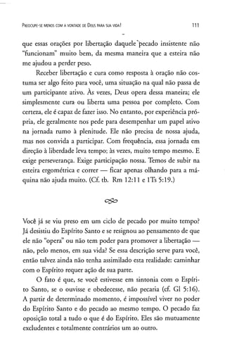 P r e o c u p e - se m e n o s c o m a v o n t a d e d e D e u s p a r a s u a v id a ! 111
que essas orações por libertação daquele pecado insistente não
“funcionam” muito bem, da mesma maneira que a esteira não
me ajudou a perder peso.
Receber libertação e cura como resposta à oração não cos­
tuma ser algo feito para você, uma situação na qual não passa de
um participante ativo. As vezes, Deus opera dessa maneira; ele
simplesmente cura ou liberta uma pessoa por completo. Com
certeza, ele é capaz de fazer isso. No entanto, por experiência pró­
pria, ele geralmente nos pede para desempenhar um papel ativo
na jornada rumo à plenitude. Ele não precisa de nossa ajuda,
mas nos convida a participar. Com frequência, essa jornada em
direção à liberdade leva tempo; às vezes, muito tempo mesmo. E
exige perseverança. Exige participação nossa. Temos de subir na
esteira ergométrica e correr — ficar apenas olhando para a má­
quina não ajuda muito. (Cf. tb. Rm 12:11 e lTs 5:19.)
ego
Você já se viu preso em um ciclo de pecado por muito tempo?
Já desistiu do Espírito Santo e se resignou ao pensamento de que
ele não “opera” ou não tem poder para promover a libertação —
não, pelo menos, em sua vida? Se essa descrição serve para você,
então talvez ainda não tenha assimilado esta realidade: caminhar
com o Espírito requer ação de sua parte.
O fato é que, se você estivesse em sintonia com o Espíri­
to Santo, se o ouvisse e obedecesse, não pecaria (cf. G1 5:16).
A partir de determinado momento, é impossível viver no poder
do Espírito Santo e do pecado ao mesmo tempo. O pecado faz
oposição total a tudo o que é do Espírito. Eles são mutuamente
excludentes e totalmente contrários um ao outro.
 