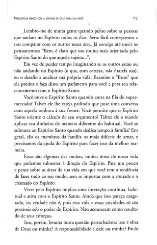 P r e o c u p e - se m e n o s c o m a v o n t a d e de D e u s p a r a s u a v id a ! 1 1 3
Lembro-me de muita gente quando periso sobre as pessoas
que andam no Espírito todos os dias. Seria fácil começarmos a
nos comparar com os outros nessa área. Já consigo até ouvir os
pensamentos: “Bem, é claro que sou muito mais orientado pelo
Espírito Santo do que aquele sujeito...”.
Em vez de perder tempo imaginando se os outros estão ou
não andando no Espírito (o que, com certeza, não é tarefa sua),
eu o desafio a analisar sua própria vida. Examine o “fruto” que
ela produz e faça disso um parâmetro para você e para seu rela­
cionamento com o Espírito Santo.
Você ouve o Espírito Santo quando entra na fila do super­
mercado? Talvez ele lhe esteja pedindo que puxe uma conversa
com aquela senhora à sua frente. Você permite que o Espírito
Santo oriente o cálculo de seu orçamento? Talvez ele o mande
aplicar seu dinheiro de maneira diferente do habitual. Você se
submete ao Espírito Santo quando dedica tempo à família? Em
geral, são os membros da família os mais difíceis de amar, e
precisamos da ajuda do Espírito para fazer isso da melhor ma­
neira.
Essas são algumas das muitas, muitas áreas de nossa vida
que podemos submeter à direção do Espírito. Pare um pouco
e pense sobre as áreas de sua vida em que você tem a tendência
de fazer tudo ao seu modo, sem se importar com a vontade e o
chamado do Espírito.
Viver pelo Espírito implica uma interação contínua, habi­
tual e ativa com o Espírito Santo. Ainda que isso pareça exage­
rado, na verdade não é, pois essa vida e essas atividades só são
possíveis sob o poder do Espírito. Não acontecem como resulta­
do de seus esforços.
Isso, porém, levanta outra questão perturbadora: isso é obra
de Deus ou minha? A responsabilidade é dele ou minha? Paulo
 