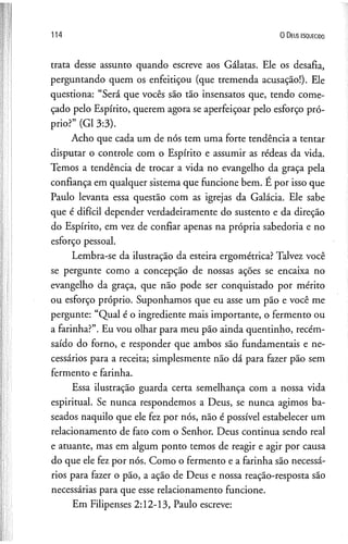 114 0 D eus e s q u e c id o
trata desse assunto quando escreve aos Gálatas. Ele os desafia,
perguntando quem os enfeitiçou (que tremenda acusação!). Ele
questiona: “Será que vocês são tão insensatos que, tendo come­
çado pelo Espírito, querem agora se aperfeiçoar pelo esforço pró­
prio?” (G1 3:3).
Acho que cada um de nós tem uma forte tendência a tentar
disputar o controle com o Espírito e assumir as rédeas da vida.
Temos a tendência de trocar a vida no evangelho da graça pela
confiança em qualquer sistema que funcione bem. E por isso que
Paulo levanta essa questão com as igrejas da Galácia. Ele sabe
que é difícil depender verdadeiramente do sustento e da direção
do Espírito, em vez de confiar apenas na própria sabedoria e no
esforço pessoal.
Lembra-se da ilustração da esteira ergométrica? Talvez você
se pergunte como a concepção de nossas ações se encaixa no
evangelho da graça, que não pode ser conquistado por mérito
ou esforço próprio. Suponhamos que eu asse um pão e você me
pergunte: “Qual é o ingrediente mais importante, o fermento ou
a farinha?”. Eu vou olhar para meu pão ainda quentinho, recém-
saído do forno, e responder que ambos são fundamentais e ne­
cessários para a receita; simplesmente não dá para fazer pão sem
fermento e farinha.
Essa ilustração guarda certa semelhança com a nossa vida
espiritual. Se nunca respondemos a Deus, se nunca agimos ba­
seados naquilo que ele fez por nós, não é possível estabelecer um
relacionamento de fato com o Senhor. Deus continua sendo real
e atuante, mas em algum ponto temos de reagir e agir por causa
do que ele fez por nós. Como o fermento e a farinha são necessá­
rios para fazer o pão, a ação de Deus e nossa reação-resposta são
necessárias para que esse relacionamento funcione.
Em Filipenses 2:12-13, Paulo escreve:
 