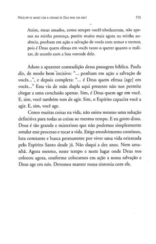 P r e o c u p e - se m e n o s c o m a v o n t a d e d e D e u s p a r a s u a v id a ! 115
Assim, meus amados, como sempre vocês"obedeceram, não ape­
nas na minha presença, porém muito mais agora na minha au­
sência, ponham em ação a salvação de vocês com temor e tremor,
pois é Deus quem efetua em vocês tanto o querer quanto o reali­
zar, de acordo com a boa vontade dele.
Adoro a aparente contradição dessa passagem bíblica. Paulo
diz, de modo bem incisivo: “... ponham em ação a salvação de
vocês...”, e depois completa: “... é Deus quem efetua [age] em
vocês...” Essa via de mão dupla aqui presente não nos permite
chegar a uma conclusão apenas. Sim, é Deus quem age em você.
E, sim, você também tem de agir. Sim, o Espírito capacita você a
agir. E, sim, você age.
Como muitas coisas na vida, não existe mesmo uma solução
definitiva para todas as coisas ao mesmo tempo. E eu gosto disso.
Deus é tão grande e misterioso que não podemos simplesmente
rotular esseprocesso e tocar avida. Exige envolvimento contínuo,
luta constante e busca permanente por viver uma vida orientada
pelo Espírito Santo desde já. Não daqui a dez anos. Nem ama­
nhã. Agora mesmo, neste tempo e neste lugar onde Deus nos
colocou agora, conforme colocamos em ação a nossa salvação e
Deus age em nós. Devemos manter nossa sintonia com ele.
 