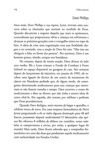 1 1 6 0 D eus e s q u e c id o
Dave Phillips
Anos atrás, Dave Phillips e sua esposa, Lynn, tiveram uma con­
versa sobre os chamados que sentiam ter recebido de Deus.
Quando discutiram a respeito daquilo que mais os apaixonava,
concordaram que proporcionar alívio a crianças em sofrimento e
alcançar as próximas gerações com o evangelho estava no topo da
lista. A ideia de criar uma organização com essa finalidade che­
gou a ser aventada, mas a reação de Dave foi esta: “Mas isso me
obrigaria a falar na frente das pessoas”. Por natureza, Dave é um
homem quieto, tímido, sempre nos bastidores.
No entanto, depois de muita oração, Dave deixou de lado
seus medos. Ele e Lynn criaram o Fundo de Combate à Fome
Infantil no espaço disponível na garagem de casa. Seis semanas
depois do lançamento da iniciativa, em janeiro de 1992, ele re­
cebeu uma ligação do diretor de um centro de tratamento do
câncer em Honduras pedindo que, de algum modo, ele conse­
guisse determinado medicamento para sete crianças que morre­
riam se não fossem tratadas a tempo. Dave escreveu o nome do
medicamento e disse ao diretor que não tinha a menor ideia de
como obtê-lo. Em seguida, eles oraram por telefone e pediram
que Deus providenciasse.
Quando Dave desligou, antes mesmo de largar o aparelho, o
telefone tocou de novo. Era uma empresa farmacêutica de Nova
Jersey perguntando a ele se tinha alguma destinação para 48 mil
frascos justamente daquele medicamentai O laboratório não ape­
nas lhe ofereceu 8 milhões de dólares em remédios, como tam­
bém se comprometeu a enviar, por avião, a qualquer lugar do
mundo! Mais tarde, Dave ficaria sabendo que a companhia far­
macêutica era uma das duas que produziam aquele medicamento
com exclusividade nos Estados Unidos.
 