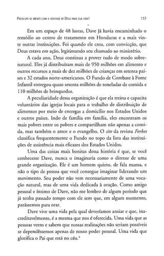 P r e o c u p e - se m e n o s c o m a v o n t a d e d e D e u s p a r a s u a v id a ! 117
Em um espaço de 48 horas, Dave já havia encaminhado o
remédio ao centro de tratamento em Honduras e a mais vin­
te outras instituições. Foi quando ele creu, com convicção, que
Deus estava em ação, legitimando seu chamado ao ministério.
A cada ano, Deus continua a prover tudo de modo sobre­
natural. Eles já distribuíram mais de 950 milhões em alimento e
outros recursos a mais de dez milhões de crianças em setenta paí­
ses e 32 estados norte-americanos. O Fundo de Combate à Fome
Infantil entregou quase setenta milhões de toneladas de comida e
110 milhões de brinquedos.
A peculiaridade dessa organização é que ela treina e capacita
voluntários das igrejas locais para o trabalho de distribuição de
alimentos por meio de entregas a domicílio nos Estados Unidos
e outros países. Indo de família em família, eles encontram os
mais pobres entre os pobres e compartilham não apenas a comi­
da, mas também o amor e o evangelho. O site da revista Forbes
classifica frequentemente o Fundo no topo da lista das institui­
ções de assistência mais eficazes dos Estados Unidos.
Uma das coisas mais bonitas dessa história é que, se você
conhecesse Dave, nunca o imaginaria como o diretor de uma
grande organização. Ele é um homem quieto, de fala mansa, e
não o tipo de pessoa que você consegue imaginar liderando um
movimento. Seu poder não vem necessariamente de uma voca­
ção natural, mas de uma vida dedicada à oração. Como amigo
pessoal e íntimo de Dave, não me lembro de algum período que
já tenha passado tempo com ele sem que, em algum momento,
parássemos para orar.
Dave vive uma vida pela qual deveríamos ansiar e que, ina­
creditavelmente, é a mesma que nos é oferecida. Uma vida que as
pessoas veem e sabem que nossas realizações não seriam possíveis
se dependêssemos apenas de nosso poder pessoal. Uma vida que
glorifica o Pai que está no céu.4
 
