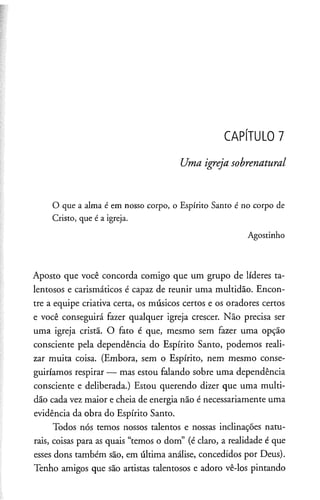 CAPÍTULO 7
Uma igreja sobrenatural
O que a alma é em nosso corpo, o Espírito Santo é no corpo de
Cristo, que é a igreja.
Agostinho
Aposto que você concorda comigo que um grupo de líderes ta­
lentosos e carismáticos é capaz de reunir uma multidão. Encon­
tre a equipe criativa certa, os músicos certos e os oradores certos
e você conseguirá fazer qualquer igreja crescer. Não precisa ser
uma igreja cristã. O fato é que, mesmo sem fazer uma opção
consciente pela dependência do Espírito Santo, podemos reali­
zar muita coisa. (Embora, sem o Espírito, nem mesmo conse­
guiríamos respirar — mas estou falando sobre uma dependência
consciente e deliberada.) Estou querendo dizer que uma multi­
dão cada vez maior e cheia de energia não é necessariamente uma
evidência da obra do Espírito Santo.
Todos nós temos nossos talentos e nossas inclinações natu­
rais, coisas para as quais “temos o dom” (é claro, a realidade é que
esses dons também são, em última análise, concedidos por Deus).
Tenho amigos que são artistas talentosos e adoro vê-los pintando
 